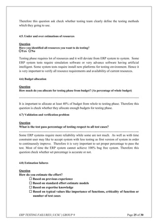 ERP TESTING FAILURES | UCSC | GROUP 9 Page 25 of 30
Therefore this question ask check whether testing team clearly define the testing methods
which they going to use.
4.5. Under and over estimations of resources
Question
Have you identified all resources you want to do testing?
Testing phase requires lot of resources and it will deviate from ERP system to system. Some
ERP system tests require simulation software or very advance software having artificial
intelligent. Some system tests require install new platforms for testing environment. Hence it
is very important to verify all resource requirements and availability of current resources.
4.6) Budget allocation
Question
How much do you allocate for testing phase from budget? (As percentage of whole budget)
……………………………………………………………………………………………………………
It is important to allocate at least 40% of budget from whole to testing phase. Therefore this
question is check whether they allocate enough budgets for testing phase.
4.7) Validation and verification problem
Question
What is the test pass percentage of testing respect to all test cases?
…………………………………………………………………………………………………..
Some ERP systems require more reliability while some are not much. As well as with time
constraint user may like to accept system with less testing as first version of system in order
to continuously improve. Therefore it is very important to set proper percentage to pass the
test. Most of time the ERP system cannot achieve 100% bug free system. Therefore this
question check whether set percentage is accurate or not.
4.8) Estimation failures
Question
How do you estimate the effort?
 Based on previous experience
 Based on standard effort estimate models
 Based on expertise knowledge
 Based on typical values like importance of functions, criticality of function or
number of test cases
Yes No
 