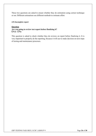 ERP TESTING FAILURES | UCSC | GROUP 9 Page 26 of 30
These two questions are asked to ensure whether they do estimation using correct technique
or not. Different estimations use different methods to estimate effort.
4.9) Incomplete report
Question
Are you going to review test report before finalizing it?
This question is asked to check whether they do reviews on report before finalizing it. It is
very important to properly do the reporting, because it will use to make decision on next steps
of testing and maintenance processes.
Yes No
 