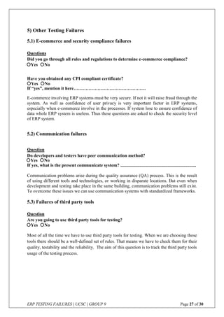 ERP TESTING FAILURES | UCSC | GROUP 9 Page 27 of 30
5) Other Testing Failures
5.1) E-commerce and security compliance failures
Questions
Did you go through all rules and regulations to determine e-commerce compliance?
Have you obtained any CPI compliant certificate?
If “yes”, mention it here…………………………………………
E-commerce involving ERP systems must be very secure. If not it will raise fraud through the
system. As well as confidence of user privacy is very important factor in ERP systems,
especially when e-commerce involve in the processes. If system lose to ensure confidence of
data whole ERP system is useless. Thus these questions are asked to check the security level
of ERP system.
5.2) Communication failures
Question
Do developers and testers have peer communication method?
If yes, what is the present communicate system? ...................................................................
Communication problems arise during the quality assurance (QA) process. This is the result
of using different tools and technologies, or working in disparate locations. But even when
development and testing take place in the same building, communication problems still exist.
To overcome these issues we can use communication systems with standardized frameworks.
5.3) Failures of third party tools
Question
Are you going to use third party tools for testing?
Most of all the time we have to use third party tools for testing. When we are choosing those
tools there should be a well-defined set of rules. That means we have to check them for their
quality, testability and the reliability. The aim of this question is to track the third party tools
usage of the testing process.
Yes No
Yes No
Yes No
Yes No
 