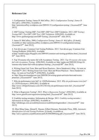 ERP TESTING FAILURES | UCSC | GROUP 9 Page 29 of 30
Reference List
1. Configuration Testing | James D. McCaffrey. 2013. Configuration Testing | James D.
McCaffrey. [ONLINE], Available at:
http://jamesmccaffrey.wordpress.com/2009/01/31/configuration-testing/. [Accessed 05th
June
2013].
2. ERP Testing | Testing ERP | Test ERP | ERP Test | ERP Validation. 2013. ERP Testing |
Testing ERP | Test ERP | ERP Test | ERP Validation. [ONLINE], Available at:
http://www.qualitestgroup.com/ERP-Testing. [Accessed 04th
June 2013].
3. James D. McCaffrey, 2009, Configuration Testing | James D. McCaffrey, [E-book],
Available at: http://jamesmccaffrey.wordpress.com/2009/01/31/configuration-testing/,
[Accessed 07th
June 2013].
4. Test driven guy: Common Unit Testing Problems. 2013. Test driven guy: Common Unit
Testing Problems. [ONLINE], Available
at:http://testdrivenguy.blogspot.com/2009/05/common-unit-testing-problems.html, [Accessed
03rd
June 2013].
5. Top 10 reasons why teams fail with Acceptance Testing . 2013. Top 10 reasons why teams
fail with Acceptance Testing . [ONLINE], Available at: http://gojko.net/2009/09/24/top-10-
reasons-why-teams-fail-with-acceptance-testing/, [Accessed 04th
June 2013].
6. Writing Great Unit Tests: Best and Worst Practices - Steve Sanderson’s blog - As seen on
YouTube™. 2013. Writing Great Unit Tests: Best and Worst Practices - Steve Sanderson’s
blog - As seen on YouTube™. [ONLINE], Available
at: http://blog.stevensanderson.com/2009/08/24/writing-great-unit-tests-best-and-worst-
practises/, [Accessed 03rd
June 2013].
7. Why do performance tests fail? @ 1202Performance. 2013. Why do performance tests fail?
@ 1202Performance. [ONLINE], Available at:
http://www.1202performance.com/2012/02/why-do-performance-tests-fail/, [Accessed 04th
June 2013].
8. What is Regression Testing?. 2013. What is Regression Testing?. [ONLINE], Available at:
http://www.guru99.com/regression-testing.html, [Accessed 04th
June 2013].
9. Usability testing mistakes | Information & Design. 2013. Usability testing mistakes |
Information & Design. [ONLINE], Available at:
http://infodesign.com.au/usabilityresources/usabilitytestingmistakes/, [Accessed 05th
June
2013].
10. Zhen Ming Jiang, Ahmed E. Hassan, Gilbert Hamann, Parminder Flora, 2006, Automatic
Identification of Load Testing Problems, [E-book], Available at:
http://sail.cs.queensu.ca/publications/pubs/ICSM2008Jiang.pdf, [Accessed 05th
June 2013].
 