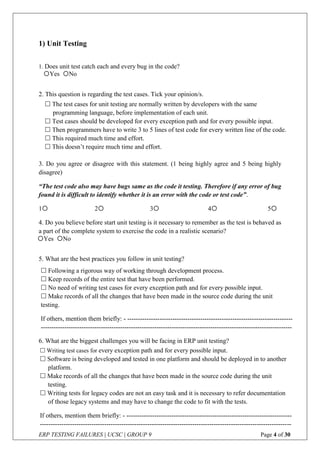 ERP TESTING FAILURES | UCSC | GROUP 9 Page 4 of 30
1) Unit Testing
1. Does unit test catch each and every bug in the code?
2. This question is regarding the test cases. Tick your opinion/s.
3. Do you agree or disagree with this statement. (1 being highly agree and 5 being highly
disagree)
“The test code also may have bugs same as the code it testing. Therefore if any error of bug
found it is difficult to identify whether it is an error with the code or test code”.
1 2 3 4 5
4. Do you believe before start unit testing is it necessary to remember as the test is behaved as
a part of the complete system to exercise the code in a realistic scenario?
5. What are the best practices you follow in unit testing?
6. What are the biggest challenges you will be facing in ERP unit testing?
Yes No
 The test cases for unit testing are normally written by developers with the same
programming language, before implementation of each unit.
 Test cases should be developed for every exception path and for every possible input.
 Then programmers have to write 3 to 5 lines of test code for every written line of the code.
 This required much time and effort.
 This doesn’t require much time and effort.
Yes No
 Following a rigorous way of working through development process.
 Keep records of the entire test that have been performed.
 No need of writing test cases for every exception path and for every possible input.
 Make records of all the changes that have been made in the source code during the unit
testing.
If others, mention them briefly: - -----------------------------------------------------------------------------
---------------------------------------------------------------------------------------------------------------------
 Writing test cases for every exception path and for every possible input.
 Software is being developed and tested in one platform and should be deployed in to another
platform.
 Make records of all the changes that have been made in the source code during the unit
testing.
 Writing tests for legacy codes are not an easy task and it is necessary to refer documentation
of those legacy systems and may have to change the code to fit with the tests.
If others, mention them briefly: - -----------------------------------------------------------------------------
---------------------------------------------------------------------------------------------------------------------
 