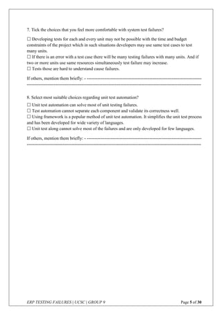 ERP TESTING FAILURES | UCSC | GROUP 9 Page 5 of 30
7. Tick the choices that you feel more comfortable with system test failures?
8. Select most suitable choices regarding unit test automation?
 Developing tests for each and every unit may not be possible with the time and budget
constraints of the project which in such situations developers may use same test cases to test
many units.
 If there is an error with a test case there will be many testing failures with many units. And if
two or more units use same resources simultaneously test failure may increase.
 Tests those are hard to understand cause failures.
If others, mention them briefly: - -----------------------------------------------------------------------------
---------------------------------------------------------------------------------------------------------------------
 Unit test automation can solve most of unit testing failures.
 Test automation cannot separate each component and validate its correctness well.
 Using framework is a popular method of unit test automation. It simplifies the unit test process
and has been developed for wide variety of languages.
 Unit test along cannot solve most of the failures and are only developed for few languages.
If others, mention them briefly: - -----------------------------------------------------------------------------
---------------------------------------------------------------------------------------------------------------------
 