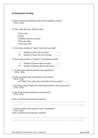 ERP TESTING FAILURES | UCSC | GROUP 9 Page 6 of 30
2) Integration Testing
9. Have you been provided the scope of the integration testing?
10. How clear does your defined scope?
Very clear
Clear
Neither clear nor not clear
Not very clear
Not clear at all
11. How many number of “items” tested and not tested?
I. Number of items that are tested ………
II. Number of items that are not tested ………
12. How many number of “features” tested and not tested?
I. Number of features that are tested ………
II. Number of features that are not tested ………
13. Is the system tested on possible access platforms?
14. Did you identify data mismatches in the system?
a) If “Yes”, how many data mismatches did you correct? ………
15. Was the system tested by the client representatives and system users?
16. Do all the business functions work correctly?
If not, list the functions that fail to perform.
…………………………………………………………………………………………………
…………………………………………………………………………………………………
17. Did you achieve the enterprise wide compatibility?
If not, list the functions that fail to perform.
…………………………………………………………………………………………………
…………………………………………………………………………………………………
Yes No
Yes No
Yes No
Yes No
Yes No
Yes No
 
