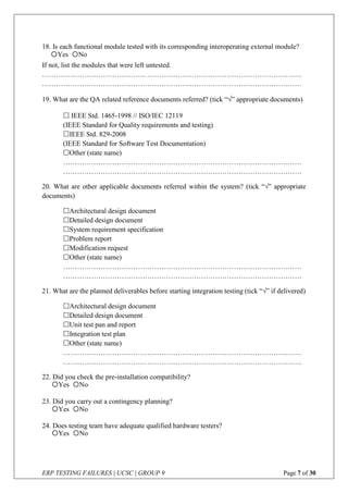 ERP TESTING FAILURES | UCSC | GROUP 9 Page 7 of 30
18. Is each functional module tested with its corresponding interoperating external module?
If not, list the modules that were left untested.
…………………………………………………………………………………………………
…………………………………………………………………………………………………
19. What are the QA related reference documents referred? (tick “” appropriate documents)
 IEEE Std. 1465-1998 // ISO/IEC 12119
(IEEE Standard for Quality requirements and testing)
IEEE Std. 829-2008
(IEEE Standard for Software Test Documentation)
Other (state name)
…………………………………………………………………………………………
…………………………………………………………………………………………
20. What are other applicable documents referred within the system? (tick “” appropriate
documents)
Architectural design document
Detailed design document
System requirement specification
Problem report
Modification request
Other (state name)
…………………………………………………………………………………………
…………………………………………………………………………………………
21. What are the planned deliverables before starting integration testing (tick “” if delivered)
Architectural design document
Detailed design document
Unit test pan and report
Integration test plan
Other (state name)
…………………………………………………………………………………………
…………………………………………………………………………………………
22. Did you check the pre-installation compatibility?
23. Did you carry out a contingency planning?
24. Does testing team have adequate qualified hardware testers?
Yes No
Yes No
Yes No
Yes No
 