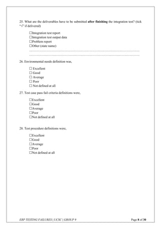 ERP TESTING FAILURES | UCSC | GROUP 9 Page 8 of 30
25. What are the deliverables have to be submitted after finishing the integration test? (tick
“” if delivered)
Integration test report
Integration test output data
Problem report
Other (state name)
…………………………………………………………………………………………
…………………………………………………………………………………………
26. Environmental needs definition was,
 Excellent
 Good
 Average
 Poor
 Not defined at all
27. Test case pass fail criteria definitions were,
Excellent
Good
Average
Poor
Not defined at all
28. Test procedure definitions were,
Excellent
Good
Average
Poor
Not defined at all
 