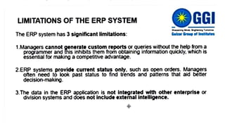 LIMITATIONS OF THE ERP SYSTEM
The ERP system has 3 significant limitations: Gulzar Group of Institutes
1.Managers cannot generatecustomreportsorqueries without thehelp froma
programmer and this inhibits them from obtaining information quickly, which is
essential for making a competitive advantage.
2.ERP systems provide current status only. such as open orders. Managers
often need to look past status to find trends and patterns that aid bétter
decision-making.
3.The data in the ERP application is not integratedwith other enterprise or
division systems and does not include external intelligence.
 