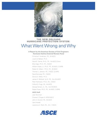 THE NEW ORLEANS
  HURRICANE PROTECTION SYSTEM:

What Went Wrong and Why
   A Report by the American Society of Civil Engineers
        Hurricane Katrina External Review Panel
       Christine F Andersen, P
                  .           .E., M.ASCE
       Jurjen A. Battjes, Ph.D.
       David E. Daniel, Ph.D., P.E., M.ASCE (Chair)
       Billy Edge, Ph.D., P.E., F.ASCE
       William Espey, Jr., Ph.D., P.E., M.ASCE, D.WRE
       Robert B. Gilbert , Ph.D., P.E., M.ASCE
       Thomas L. Jackson, P.E., F.ASCE, D.WRE
       David Kennedy, P.E., F.ASCE
       Dennis S. Mileti, Ph.D.
       James K. Mitchell, Sc.D., P.E., Hon.M.ASCE
       Peter Nicholson, Ph.D., P.E., F.ASCE
       Clifford A. Pugh, P.E., M.ASCE
       George Tamaro, Jr., P.E., Hon.M.ASCE
       Robert Traver, Ph.D., P.E., M.ASCE, D.WRE

       ASCE Staff:
       Joan Buhrman
       Charles V. Dinges IV, Aff.M.ASCE
       John E. Durrant, P.E., M.ASCE
       Jane Howell
       Lawrence H. Roth, P.E., G.E., F.ASCE
 