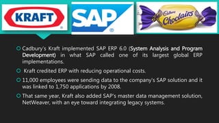  Cadbury’s Kraft implemented SAP ERP 6.0 (System Analysis and Program
Development) in what SAP called one of its largest global ERP
implementations.
 Kraft credited ERP with reducing operational costs.
 11,000 employees were sending data to the company's SAP solution and it
was linked to 1,750 applications by 2008.
 That same year, Kraft also added SAP's master data management solution,
NetWeaver, with an eye toward integrating legacy systems.
 