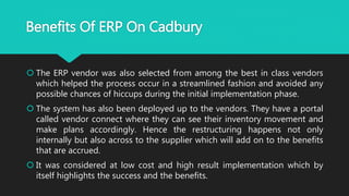  The ERP vendor was also selected from among the best in class vendors
which helped the process occur in a streamlined fashion and avoided any
possible chances of hiccups during the initial implementation phase.
 The system has also been deployed up to the vendors. They have a portal
called vendor connect where they can see their inventory movement and
make plans accordingly. Hence the restructuring happens not only
internally but also across to the supplier which will add on to the benefits
that are accrued.
 It was considered at low cost and high result implementation which by
itself highlights the success and the benefits.
Benefits Of ERP On Cadbury
 