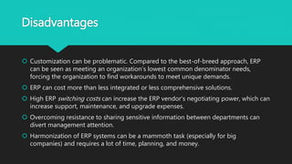 Disadvantages
 Customization can be problematic. Compared to the best-of-breed approach, ERP
can be seen as meeting an organization’s lowest common denominator needs,
forcing the organization to find workarounds to meet unique demands.
 ERP can cost more than less integrated or less comprehensive solutions.
 High ERP switching costs can increase the ERP vendor's negotiating power, which can
increase support, maintenance, and upgrade expenses.
 Overcoming resistance to sharing sensitive information between departments can
divert management attention.
 Harmonization of ERP systems can be a mammoth task (especially for big
companies) and requires a lot of time, planning, and money.
 