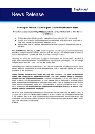 News Release

       Scarcity of holistic CEOs to push CEO compensation north
 Trend of cross‐sector employability of CEOs coupled with scarcity of holistic CEOs to drive the war 
                                           for CEO talent 
                                                   
    • CEO compensation at large, complex organizations has crossed the INR 7 crores mark 
    • Greater focus on linking performance to CEO compensation reflected in higher proportion of 
       short term variable pay and evolving prevalence of LTIs 
    • Benefits have been on a decline, with chemicals sector at 16% of CTC and transportation at 
       6% of CTC 
 
New  Delhi/Mumbai,  February  22,  2012:  Global  management  consultancy  Hay  Group  released  the  Top 
Executives  Compensation  report  today,  revealing  that  the  average  CEO’s  compensation  in  India  has 
crossed the INR 2 crores / USD 400,000 mark, on a cost to company (CTC) basis.  
 
The  study  also  shows  that  compensation  is  pegged  to  be  more  than  INR  7  crores  /  USD  1.4  million  at 
larger, more complex organizations. For the next level of top executives (excluding the CEO), the average 
compensation is above INR 1 crore / USD 200,000, on a CTC basis. 
 
The Top Executive Compensation Report 2011‐2012 features insights from about 87 organizations across 
sectors,  analyzing  compensation  practices  of  top  executives  –  CEOs,  their  direct  reports,  and  heads  of 
businesses as well as functions. 
 
Sridhar  Ganesan,  Rewards  Practice  Leader,  Hay  Group  India,  comments,  “The  Indian  CEO  market  has 
always  seen  a  large  pool  of  “operationally‐excellent”  CEOs,  but  a  constant  scarcity  of  “managing‐
business” CEOs has driven compensation high. Compensation is expected to further spiral upwards owing 
to the increasing cross‐sector employability of CEOs – the new breed of “Lateral CEOs”. Instances such as 
global cement major recruiting an Indian investment banker as the CEO of its India operations and head of 
Indian  manufacturing  company joining  an  IT  company to lead  its  Manufacturing  vertical,  point  to cross‐
sector movements. This broader landscape of opportunities, coupled with the scarcity of “holistic” CEOs, 
will drive executive compensation northwards.” 
 
He further adds, “This also has implications on the next line of top executives – the average CEO’s salary is 
2.6 times that of the rest of the executive population, in terms of total CTC, excluding long‐term incentives 
(LTIs).  However,  there  is  very  little  total  compensation  differential  between  top  executives  across  core 
and  enabler  functional  roles.  Reward  philosophy  driving  business  accountability  as  a  top  “team”  rather 
than a few stakeholders is here to stay”. 
(Table 1) 
                                                             




Hay Group                                              1
 