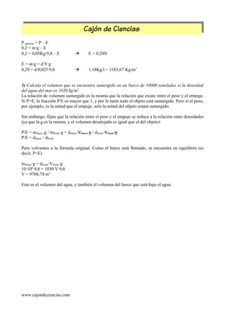 Cajón de Ciencias
P aparente = P – E
0,2 = m·g – E
0,2 = 0,05Kg·9,8 – E  E = 0,29N
E = m·g = d·V·g
0,29 = d·0,025·9,8  1,18Kg/l = 1183,67 Kg/m3
5) Calcula el volumen que se encuentra sumergido en un barco de 10000 toneladas si la densidad
del agua del mar es 1030 kg/m3
.
La relación de volumen sumergido es la misma que la relación que existe entre el peso y el empuje.
Si P>E, la fracción P/E es mayor que 1, y por lo tanto todo el objeto está sumergido. Pero si el peso,
por ejemplo, es la mitad que el empuje, solo la mitad del objeto estará sumergido.
Sin embargo, fíjate que la relación entre el peso y el empuje se reduce a la relación entre densidades
(ya que la g es la misma, y el volumen desalojado es igual que el del objeto):
P/E = mobjeto·g / mfluido·g = dobjeto·Vobjeto·g / dfluido·Vfluido·g
P/E = dobjeto / dfluido
Pero volvamos a la fórmula original. Como el barco está flotando, se encuentra en equilibrio (es
decir, P=E)
mobjeto·g = dfluido·Vfluido·g
10·106
·9,8 = 1030·V·9,8
V = 9708,74 m3
Este es el volumen del agua, y también el volumen del barco que está bajo el agua.
www.cajondeciencias.com
 