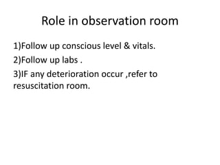 Role in observation room
1)Follow up conscious level & vitals.
2)Follow up labs .
3)IF any deterioration occur ,refer to
resuscitation room.
 