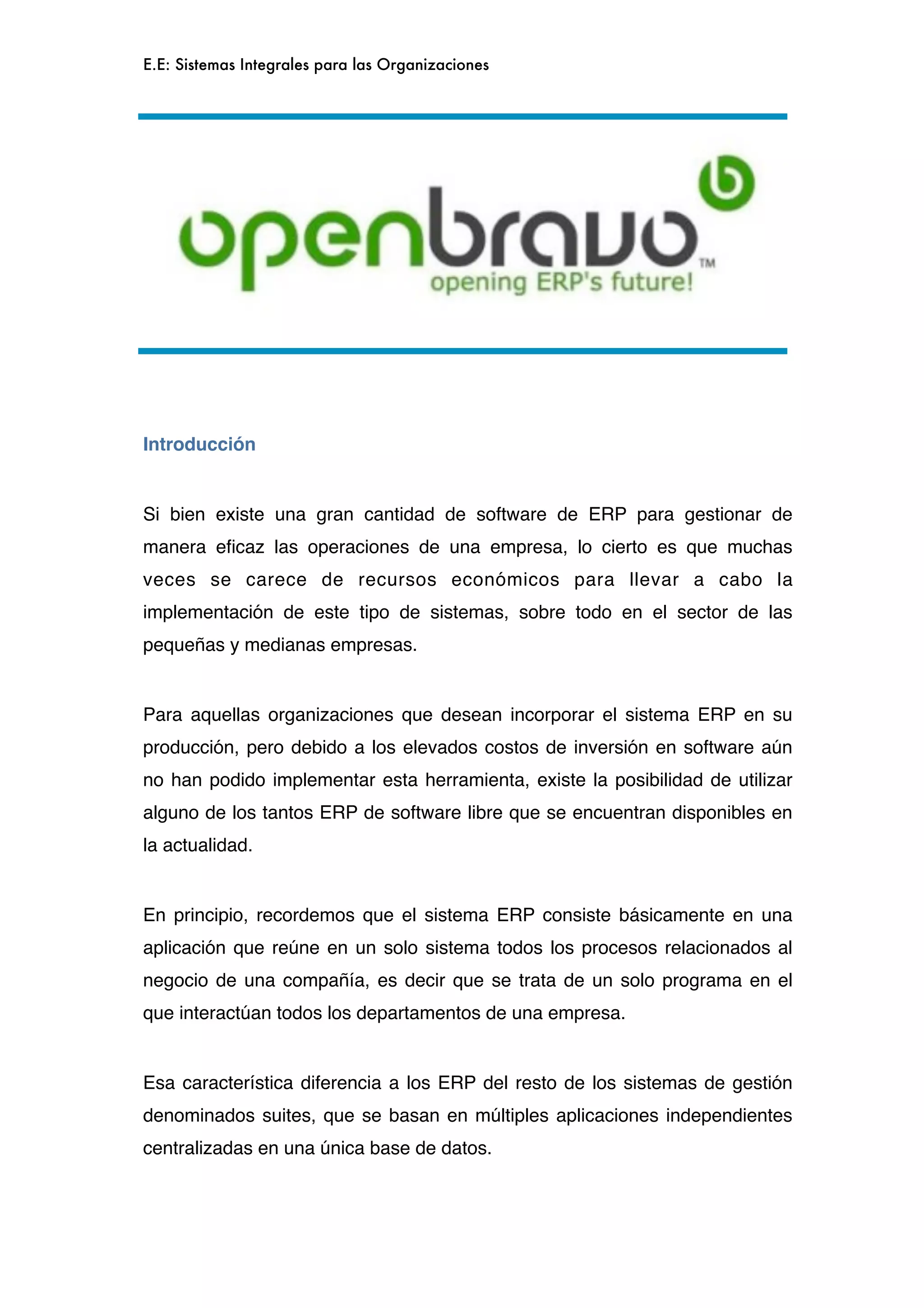 E.E: Sistemas Integrales para las Organizaciones




Introducción


Si bien existe una gran cantidad de software de ERP para gestionar de
manera eﬁcaz las operaciones de una empresa, lo cierto es que muchas
veces se carece de recursos económicos para llevar a cabo la
implementación de este tipo de sistemas, sobre todo en el sector de las
pequeñas y medianas empresas.


Para aquellas organizaciones que desean incorporar el sistema ERP en su
producción, pero debido a los elevados costos de inversión en software aún
no han podido implementar esta herramienta, existe la posibilidad de utilizar
alguno de los tantos ERP de software libre que se encuentran disponibles en
la actualidad.


En principio, recordemos que el sistema ERP consiste básicamente en una
aplicación que reúne en un solo sistema todos los procesos relacionados al
negocio de una compañía, es decir que se trata de un solo programa en el
que interactúan todos los departamentos de una empresa.


Esa característica diferencia a los ERP del resto de los sistemas de gestión
denominados suites, que se basan en múltiples aplicaciones independientes
centralizadas en una única base de datos.
 