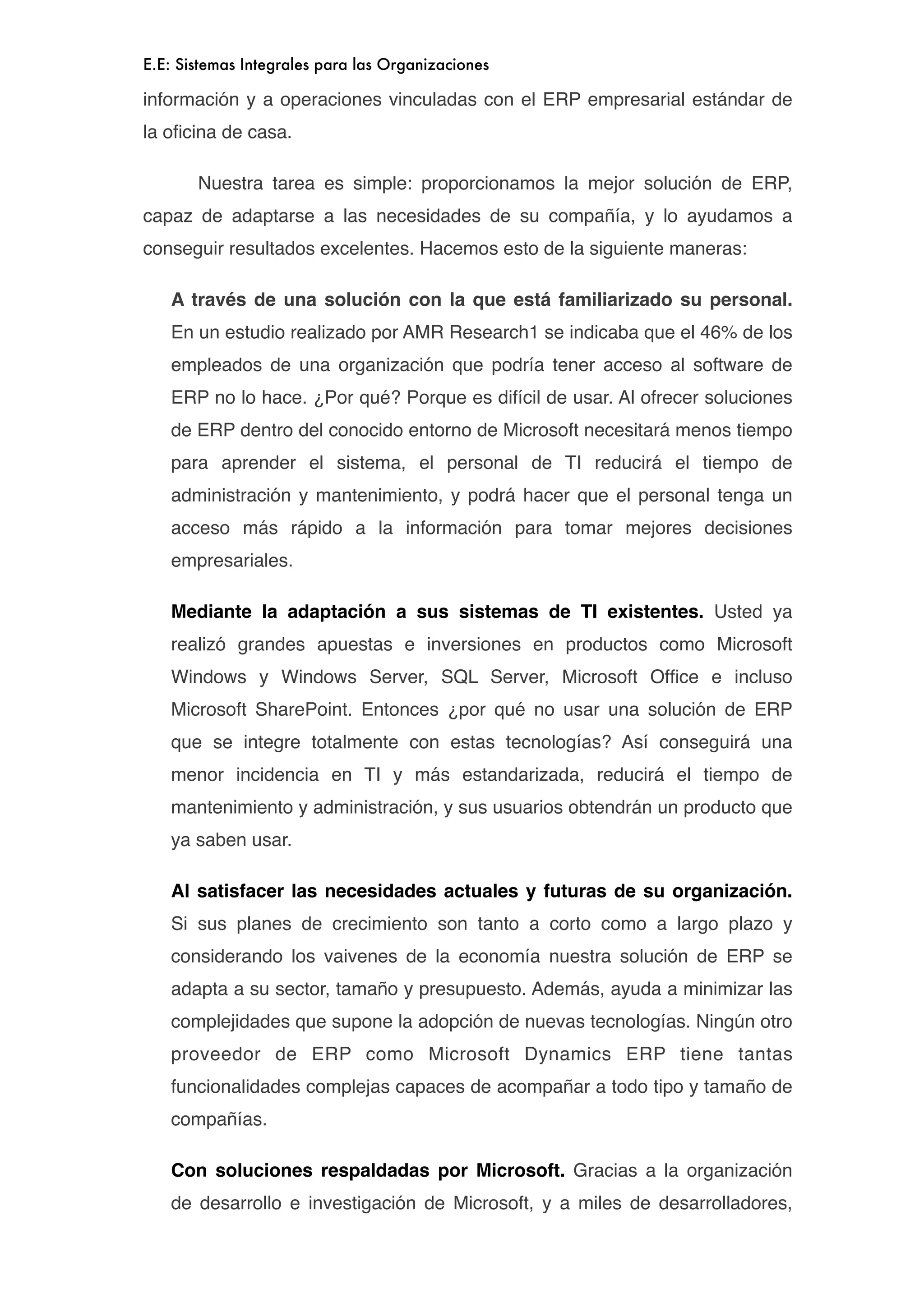 E.E: Sistemas Integrales para las Organizaciones

información y a operaciones vinculadas con el ERP empresarial estándar de
la oﬁcina de casa.


      Nuestra tarea es simple: proporcionamos la mejor solución de ERP,
capaz de adaptarse a las necesidades de su compañía, y lo ayudamos a
conseguir resultados excelentes. Hacemos esto de la siguiente maneras:

    A través de una solución con la que está familiarizado su personal.
    En un estudio realizado por AMR Research1 se indicaba que el 46% de los
    empleados de una organización que podría tener acceso al software de
    ERP no lo hace. ¿Por qué? Porque es difícil de usar. Al ofrecer soluciones
    de ERP dentro del conocido entorno de Microsoft necesitará menos tiempo
    para aprender el sistema, el personal de TI reducirá el tiempo de
    administración y mantenimiento, y podrá hacer que el personal tenga un
    acceso más rápido a la información para tomar mejores decisiones
    empresariales.

    Mediante la adaptación a sus sistemas de TI existentes. Usted ya
    realizó grandes apuestas e inversiones en productos como Microsoft
    Windows y Windows Server, SQL Server, Microsoft Ofﬁce e incluso
    Microsoft SharePoint. Entonces ¿por qué no usar una solución de ERP
    que se integre totalmente con estas tecnologías? Así conseguirá una
    menor incidencia en TI y más estandarizada, reducirá el tiempo de
    mantenimiento y administración, y sus usuarios obtendrán un producto que
    ya saben usar.

    Al satisfacer las necesidades actuales y futuras de su organización.
    Si sus planes de crecimiento son tanto a corto como a largo plazo y
    considerando los vaivenes de la economía nuestra solución de ERP se
    adapta a su sector, tamaño y presupuesto. Además, ayuda a minimizar las
    complejidades que supone la adopción de nuevas tecnologías. Ningún otro
    proveedor de ERP como Microsoft Dynamics ERP tiene tantas
    funcionalidades complejas capaces de acompañar a todo tipo y tamaño de
    compañías.

    Con soluciones respaldadas por Microsoft. Gracias a la organización
    de desarrollo e investigación de Microsoft, y a miles de desarrolladores,
 