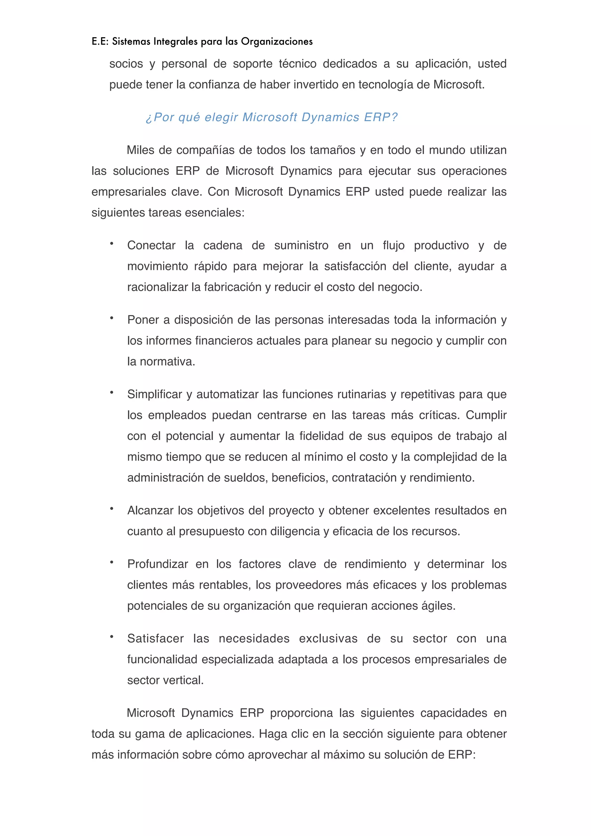 E.E: Sistemas Integrales para las Organizaciones

    socios y personal de soporte técnico dedicados a su aplicación, usted
    puede tener la conﬁanza de haber invertido en tecnología de Microsoft.

           ¿Por qué elegir Microsoft Dynamics ERP?


       Miles de compañías de todos los tamaños y en todo el mundo utilizan
las soluciones ERP de Microsoft Dynamics para ejecutar sus operaciones
empresariales clave. Con Microsoft Dynamics ERP usted puede realizar las
siguientes tareas esenciales:

    •   Conectar la cadena de suministro en un ﬂujo productivo y de
        movimiento rápido para mejorar la satisfacción del cliente, ayudar a
        racionalizar la fabricación y reducir el costo del negocio.

    •   Poner a disposición de las personas interesadas toda la información y
        los informes ﬁnancieros actuales para planear su negocio y cumplir con
        la normativa.

    •   Simpliﬁcar y automatizar las funciones rutinarias y repetitivas para que
        los empleados puedan centrarse en las tareas más críticas. Cumplir
        con el potencial y aumentar la ﬁdelidad de sus equipos de trabajo al
        mismo tiempo que se reducen al mínimo el costo y la complejidad de la
        administración de sueldos, beneﬁcios, contratación y rendimiento.

    •   Alcanzar los objetivos del proyecto y obtener excelentes resultados en
        cuanto al presupuesto con diligencia y eﬁcacia de los recursos.

    •   Profundizar en los factores clave de rendimiento y determinar los
        clientes más rentables, los proveedores más eﬁcaces y los problemas
        potenciales de su organización que requieran acciones ágiles.

    •   Satisfacer las necesidades exclusivas de su sector con una
        funcionalidad especializada adaptada a los procesos empresariales de
        sector vertical.


       Microsoft Dynamics ERP proporciona las siguientes capacidades en
toda su gama de aplicaciones. Haga clic en la sección siguiente para obtener
más información sobre cómo aprovechar al máximo su solución de ERP:
 