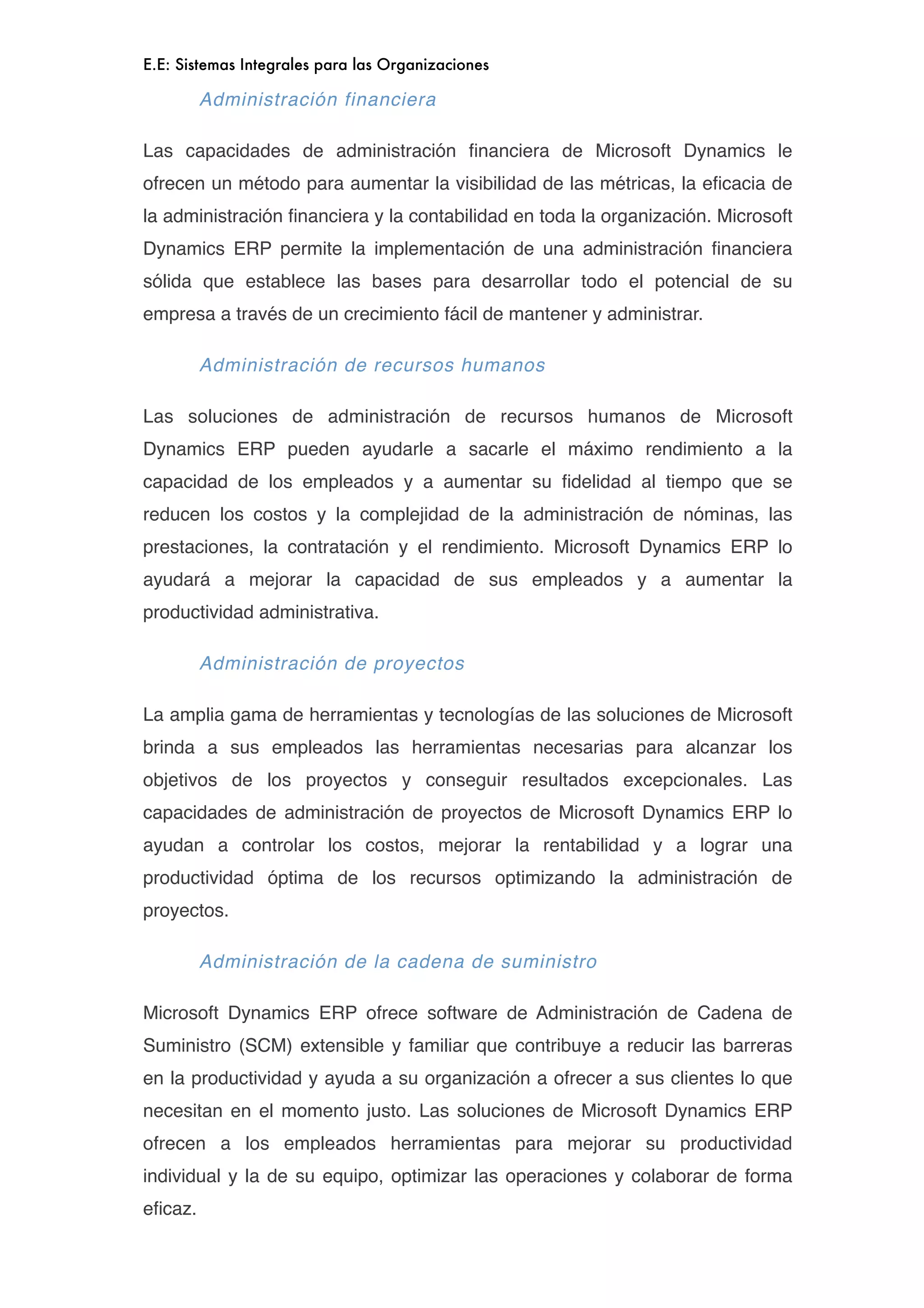 E.E: Sistemas Integrales para las Organizaciones

         Administración financiera

Las capacidades de administración ﬁnanciera de Microsoft Dynamics le
ofrecen un método para aumentar la visibilidad de las métricas, la eﬁcacia de
la administración ﬁnanciera y la contabilidad en toda la organización. Microsoft
Dynamics ERP permite la implementación de una administración ﬁnanciera
sólida que establece las bases para desarrollar todo el potencial de su
empresa a través de un crecimiento fácil de mantener y administrar.

         Administración de recursos humanos

Las soluciones de administración de recursos humanos de Microsoft
Dynamics ERP pueden ayudarle a sacarle el máximo rendimiento a la
capacidad de los empleados y a aumentar su ﬁdelidad al tiempo que se
reducen los costos y la complejidad de la administración de nóminas, las
prestaciones, la contratación y el rendimiento. Microsoft Dynamics ERP lo
ayudará a mejorar la capacidad de sus empleados y a aumentar la
productividad administrativa.

         Administración de proyectos

La amplia gama de herramientas y tecnologías de las soluciones de Microsoft
brinda a sus empleados las herramientas necesarias para alcanzar los
objetivos de los proyectos y conseguir resultados excepcionales. Las
capacidades de administración de proyectos de Microsoft Dynamics ERP lo
ayudan a controlar los costos, mejorar la rentabilidad y a lograr una
productividad óptima de los recursos optimizando la administración de
proyectos.

         Administración de la cadena de suministro

Microsoft Dynamics ERP ofrece software de Administración de Cadena de
Suministro (SCM) extensible y familiar que contribuye a reducir las barreras
en la productividad y ayuda a su organización a ofrecer a sus clientes lo que
necesitan en el momento justo. Las soluciones de Microsoft Dynamics ERP
ofrecen a los empleados herramientas para mejorar su productividad
individual y la de su equipo, optimizar las operaciones y colaborar de forma
eﬁcaz.
 