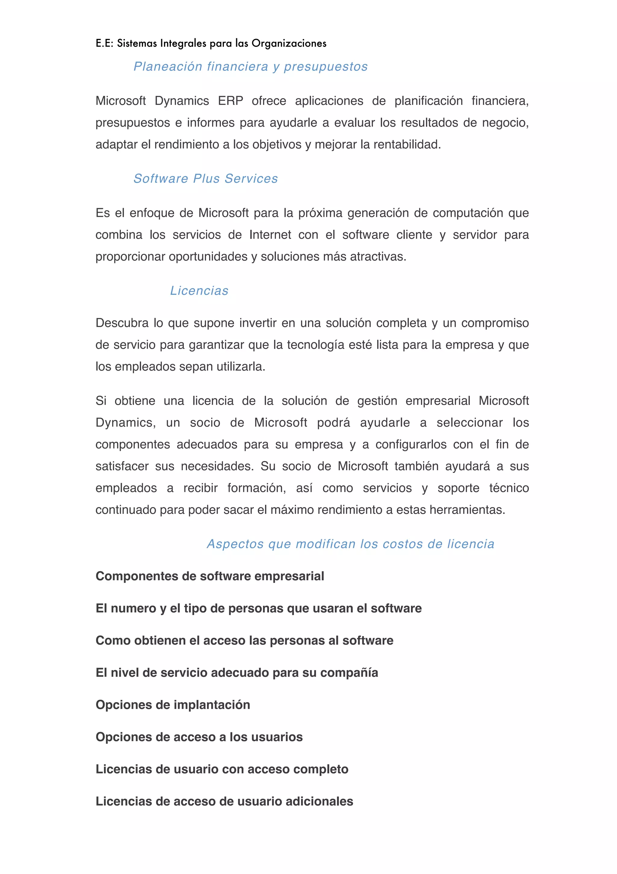 E.E: Sistemas Integrales para las Organizaciones

       Planeación financiera y presupuestos

Microsoft Dynamics ERP ofrece aplicaciones de planiﬁcación ﬁnanciera,
presupuestos e informes para ayudarle a evaluar los resultados de negocio,
adaptar el rendimiento a los objetivos y mejorar la rentabilidad.

       Software Plus Services

Es el enfoque de Microsoft para la próxima generación de computación que
combina los servicios de Internet con el software cliente y servidor para
proporcionar oportunidades y soluciones más atractivas.

               Licencias

Descubra lo que supone invertir en una solución completa y un compromiso
de servicio para garantizar que la tecnología esté lista para la empresa y que
los empleados sepan utilizarla.

Si obtiene una licencia de la solución de gestión empresarial Microsoft
Dynamics, un socio de Microsoft podrá ayudarle a seleccionar los
componentes adecuados para su empresa y a conﬁgurarlos con el ﬁn de
satisfacer sus necesidades. Su socio de Microsoft también ayudará a sus
empleados a recibir formación, así como servicios y soporte técnico
continuado para poder sacar el máximo rendimiento a estas herramientas.

                       Aspectos que modifican los costos de licencia

Componentes de software empresarial

El numero y el tipo de personas que usaran el software

Como obtienen el acceso las personas al software

El nivel de servicio adecuado para su compañía

Opciones de implantación

Opciones de acceso a los usuarios

Licencias de usuario con acceso completo

Licencias de acceso de usuario adicionales
 