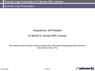 Business Case Presentation For Sample ERP customer Business Case Presentation 18/5/2011 ERP Sample Prepared by: SAP Reseller On Behalf of: Sample ERP customer This business case has been produced based upon a 36 month review period and a minimum annual return rate of 7% 