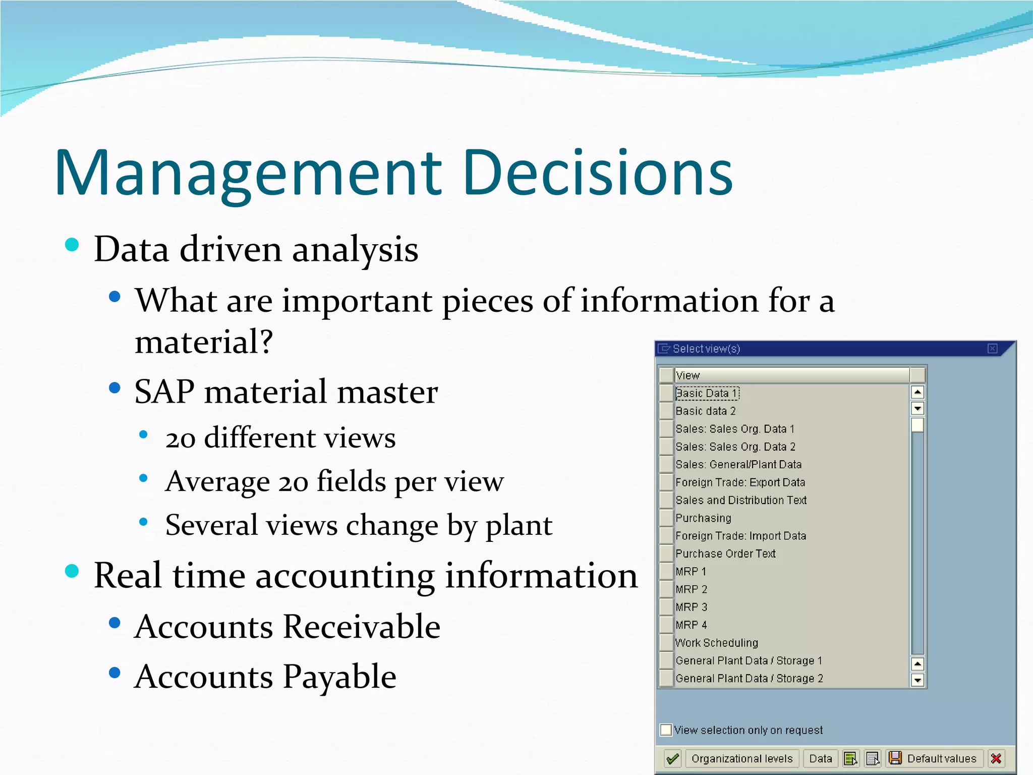 Management Decisions
 Data driven analysis
   What are important pieces of information for a
    material?
   SAP material master
       20 different views
       Average 20 fields per view
       Several views change by plant
 Real time accounting information
    Accounts Receivable
    Accounts Payable
 