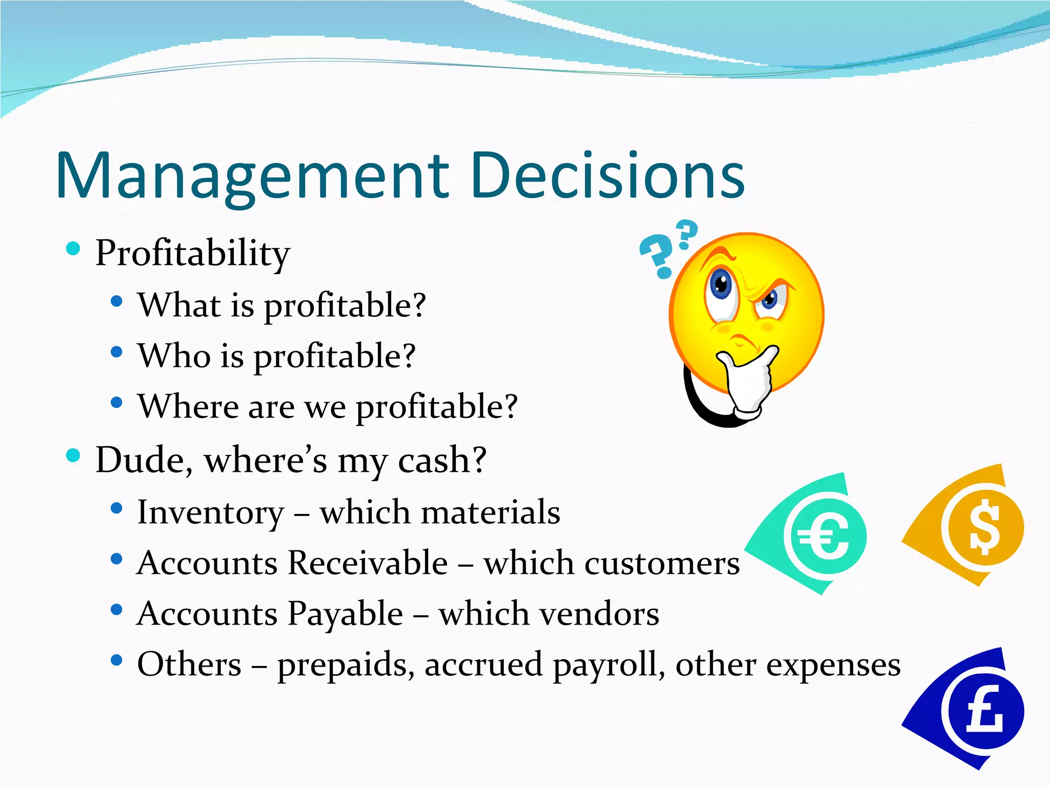 Management Decisions
 Profitability
    What is profitable?
    Who is profitable?
    Where are we profitable?
 Dude, where’s my cash?
   Inventory – which materials
   Accounts Receivable – which customers
   Accounts Payable – which vendors
   Others – prepaids, accrued payroll, other expenses
 