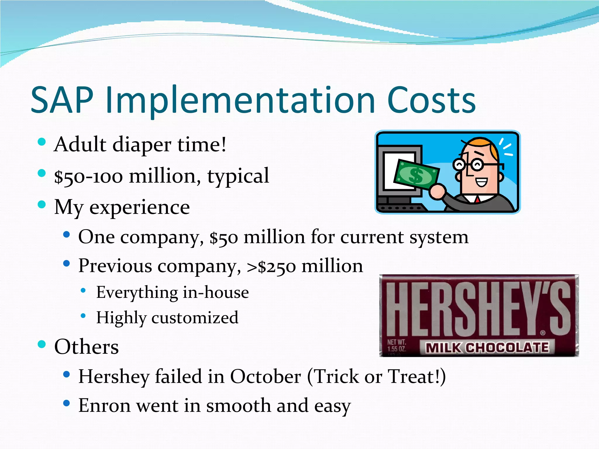SAP Implementation Costs
 Adult diaper time!
 $50-100 million, typical
 My experience
   One company, $50 million for current system
   Previous company, >$250 million
        Everything in-house
        Highly customized
 Others
   Hershey failed in October (Trick or Treat!)
   Enron went in smooth and easy
 