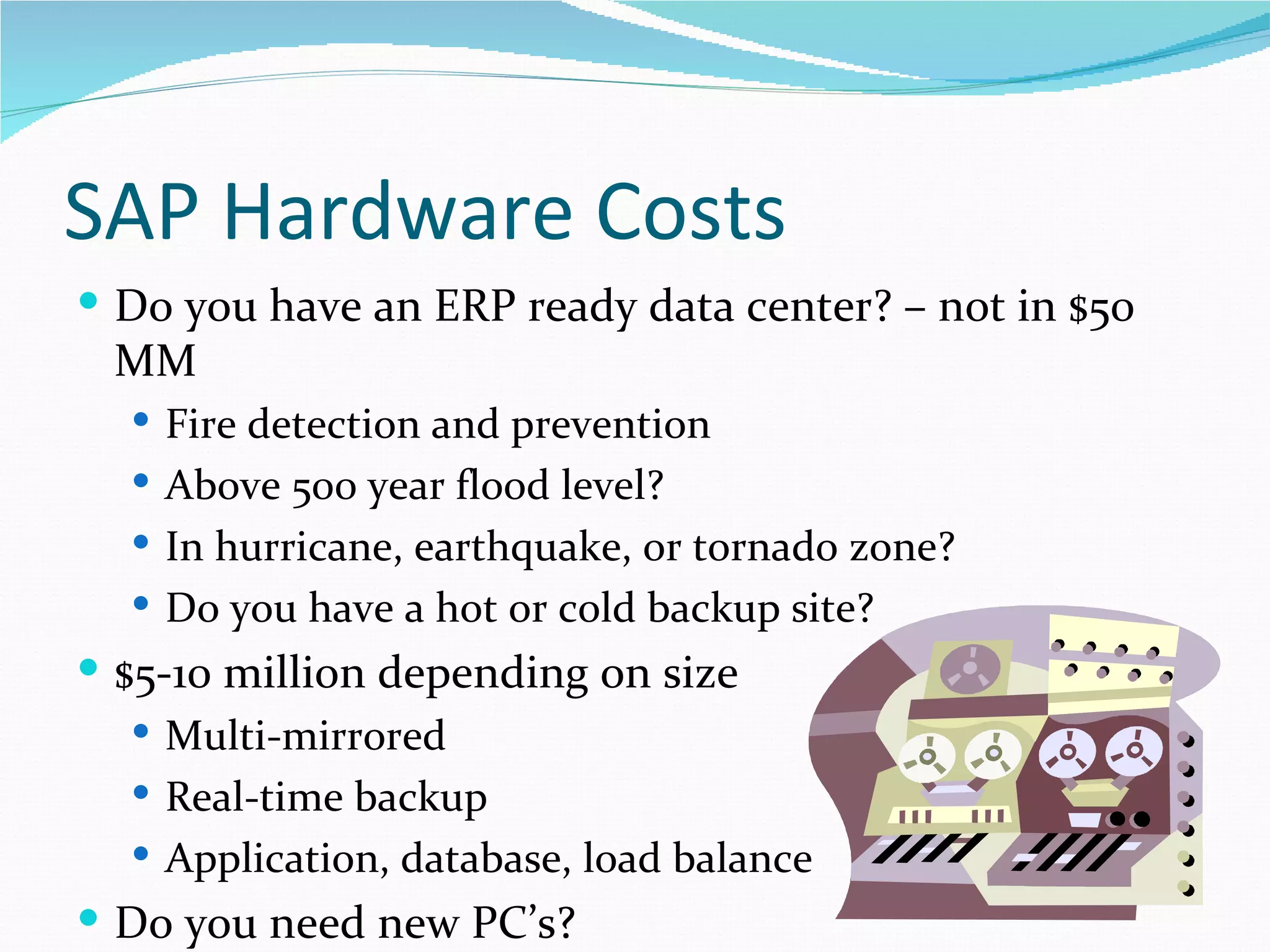 SAP Hardware Costs
 Do you have an ERP ready data center? – not in $50
  MM
   Fire detection and prevention
   Above 500 year flood level?
   In hurricane, earthquake, or tornado zone?
   Do you have a hot or cold backup site?
 $5-10 million depending on size
    Multi-mirrored
    Real-time backup
    Application, database, load balance
 Do you need new PC’s?
 