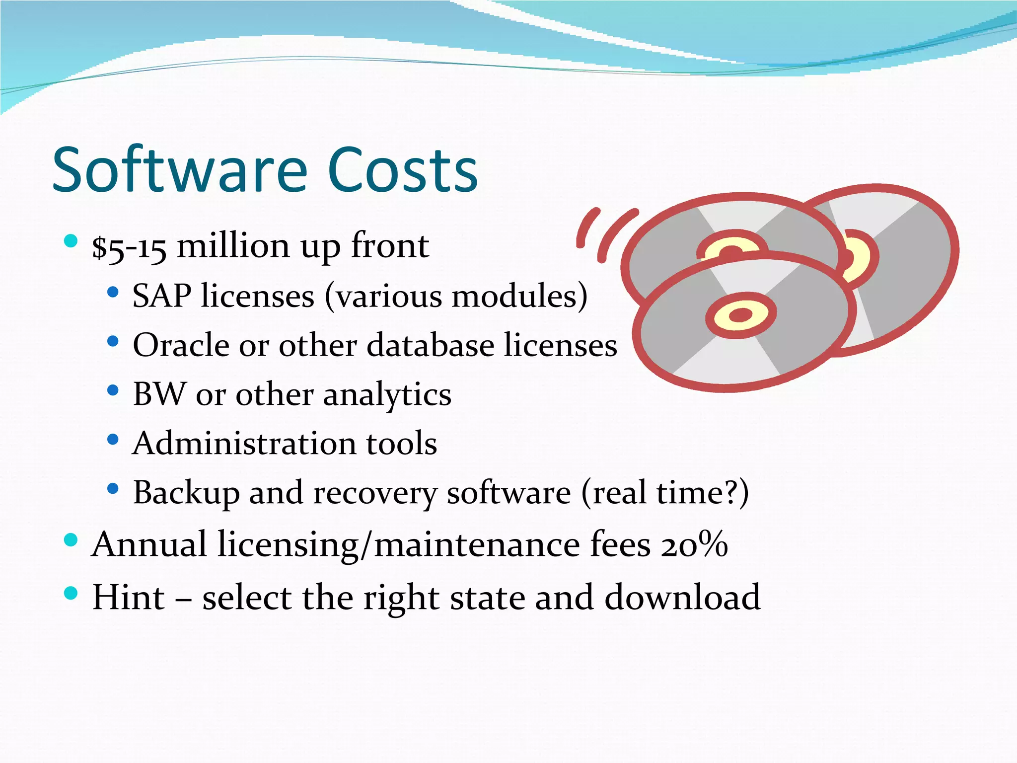 Software Costs
 $5-15 million up front
    SAP licenses (various modules)
    Oracle or other database licenses
    BW or other analytics
    Administration tools
    Backup and recovery software (real time?)
 Annual licensing/maintenance fees 20%
 Hint – select the right state and download
 