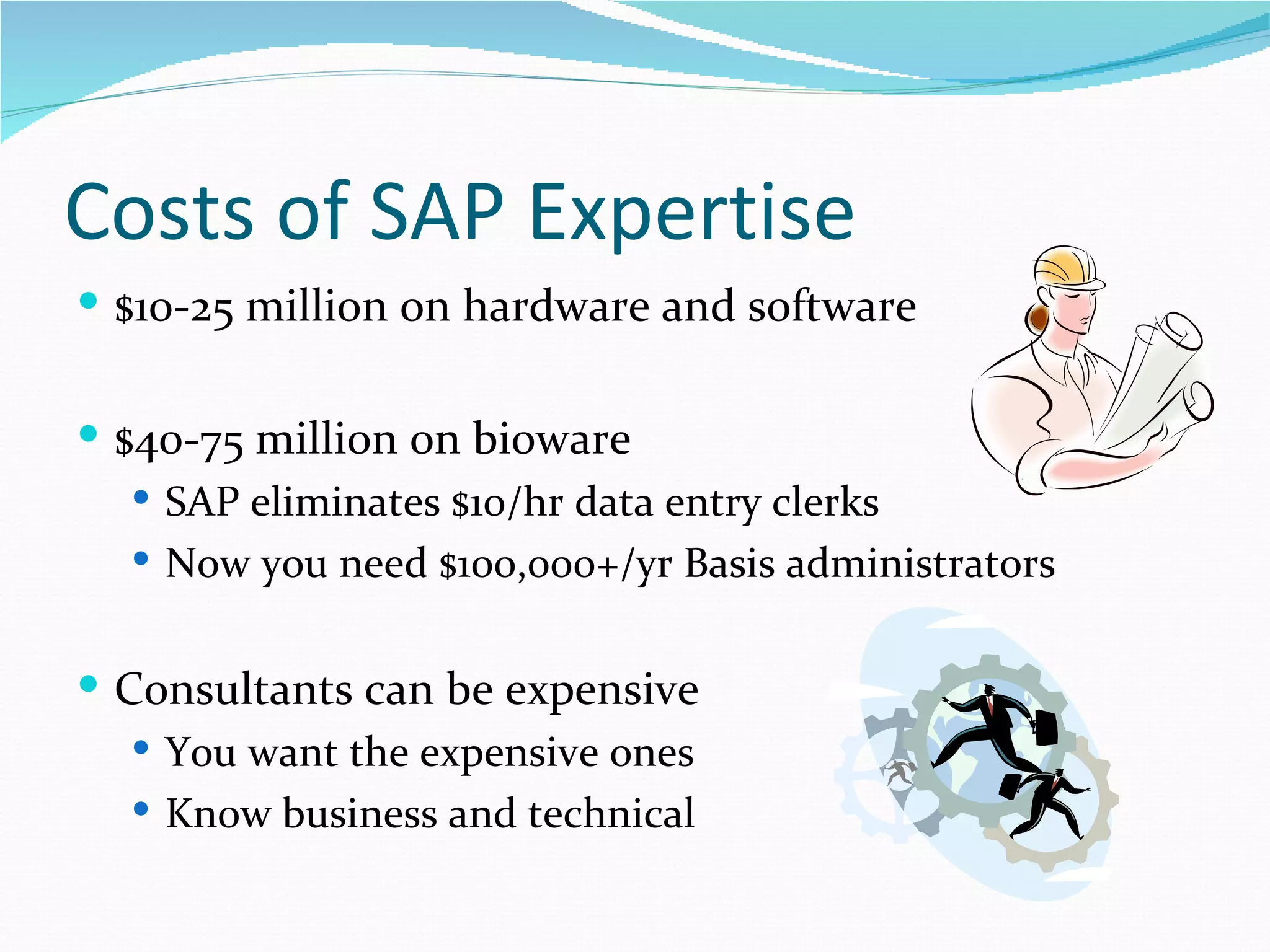 Costs of SAP Expertise
 $10-25 million on hardware and software


 $40-75 million on bioware
    SAP eliminates $10/hr data entry clerks
    Now you need $100,000+/yr Basis administrators


 Consultants can be expensive
    You want the expensive ones
    Know business and technical
 