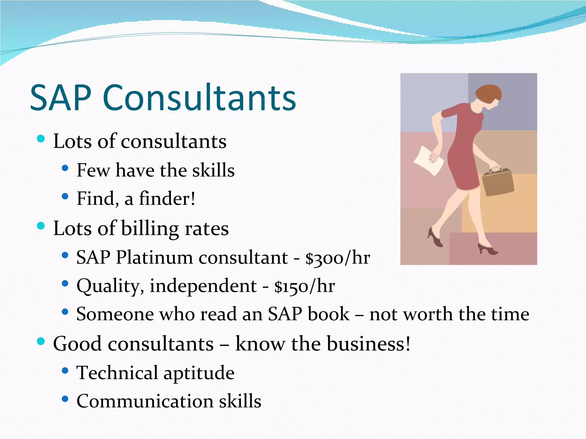 SAP Consultants
 Lots of consultants
    Few have the skills
    Find, a finder!
 Lots of billing rates
    SAP Platinum consultant - $300/hr
    Quality, independent - $150/hr
    Someone who read an SAP book – not worth the time
 Good consultants – know the business!
    Technical aptitude
    Communication skills
 