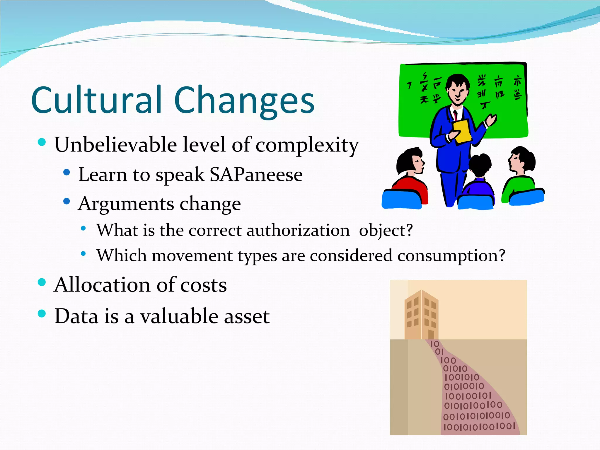 Cultural Changes
 Unbelievable level of complexity
   Learn to speak SAPaneese
   Arguments change
       What is the correct authorization object?
       Which movement types are considered consumption?
 Allocation of costs
 Data is a valuable asset
 