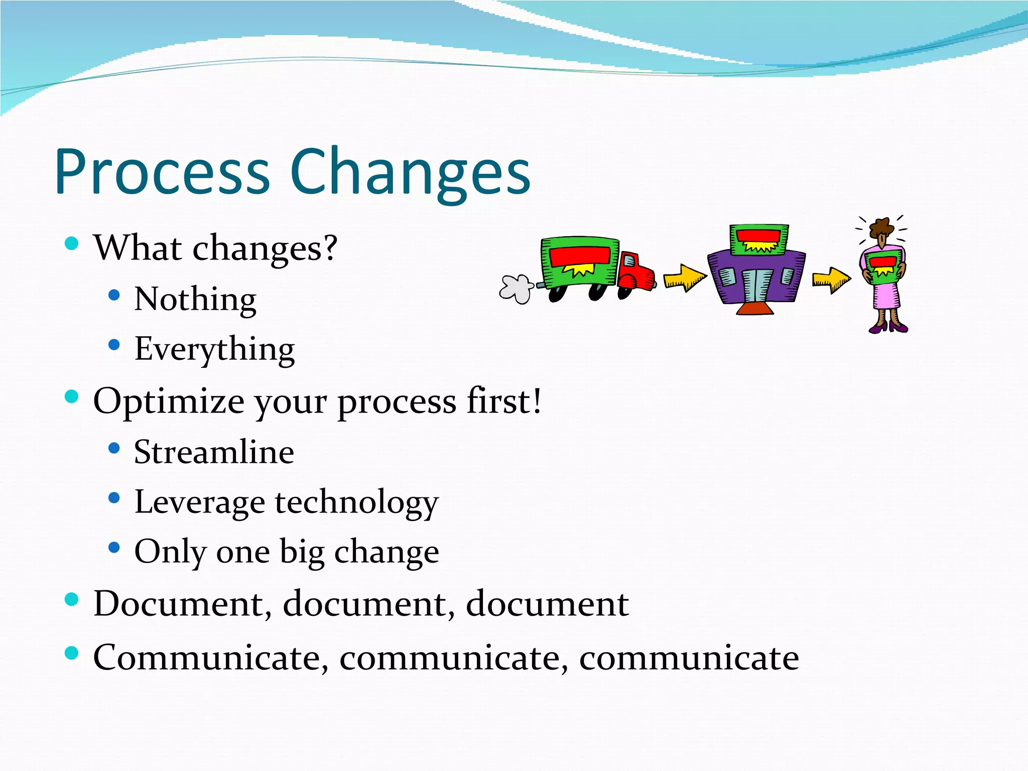 Process Changes
 What changes?
   Nothing
   Everything
 Optimize your process first!
   Streamline
   Leverage technology
   Only one big change
 Document, document, document
 Communicate, communicate, communicate
 