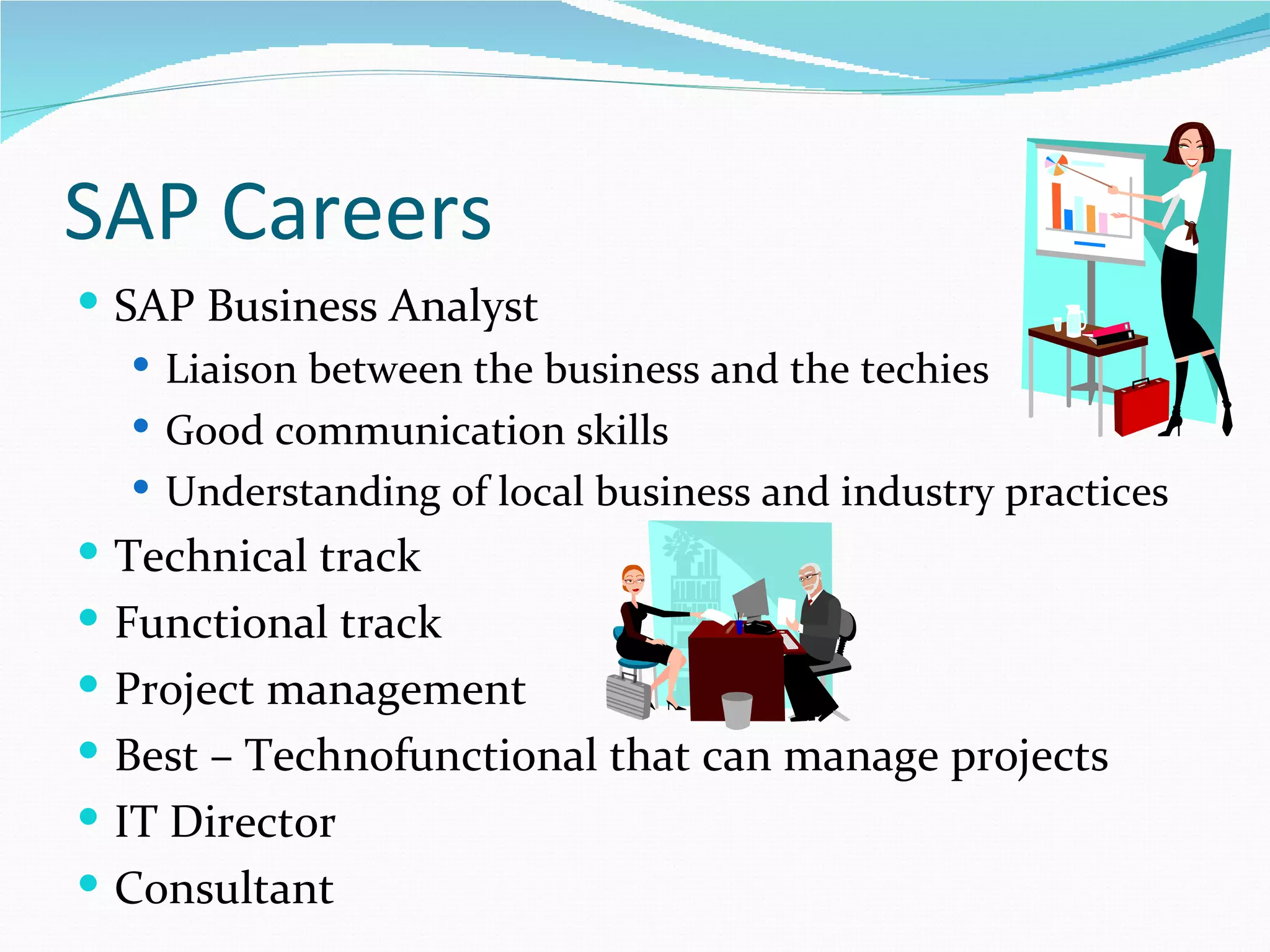 SAP Careers
 SAP Business Analyst
    Liaison between the business and the techies
    Good communication skills
    Understanding of local business and industry practices
 Technical track
 Functional track
 Project management
 Best – Technofunctional that can manage projects
 IT Director
 Consultant
 