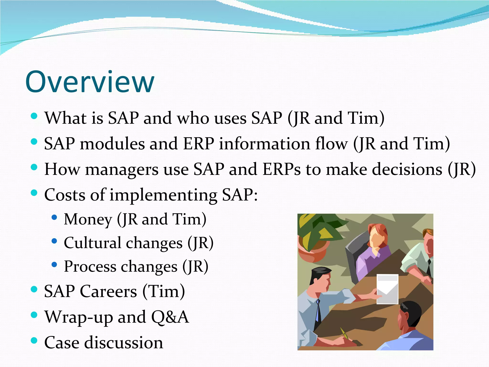 Overview
 What is SAP and who uses SAP (JR and Tim)
 SAP modules and ERP information flow (JR and Tim)
 How managers use SAP and ERPs to make decisions (JR)
 Costs of implementing SAP:
   Money (JR and Tim)
   Cultural changes (JR)
   Process changes (JR)
 SAP Careers (Tim)
 Wrap-up and Q&A
 Case discussion
 