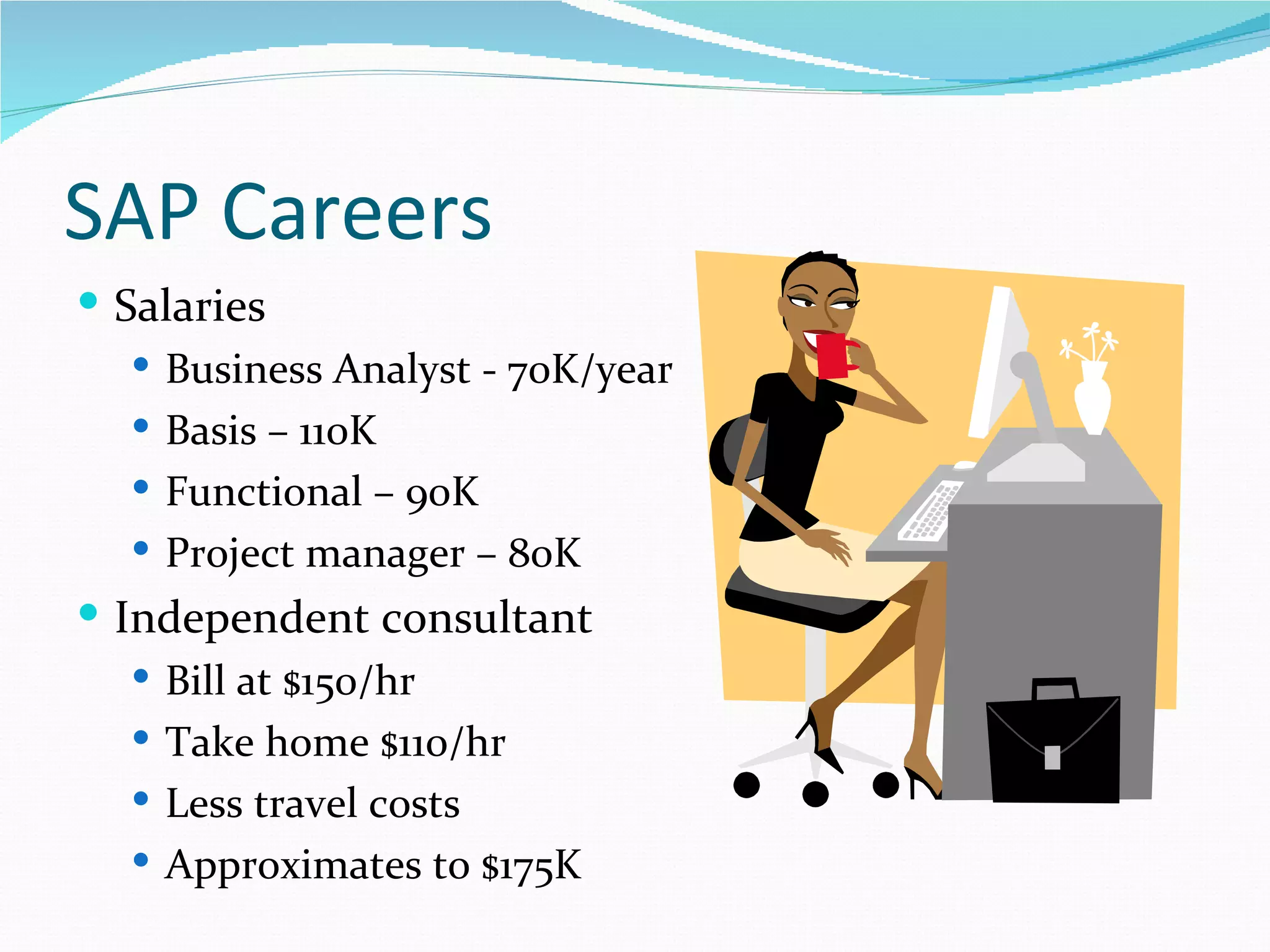 SAP Careers
 Salaries
    Business Analyst - 70K/year
    Basis – 110K
    Functional – 90K
    Project manager – 80K
 Independent consultant
   Bill at $150/hr
   Take home $110/hr
   Less travel costs
   Approximates to $175K
 