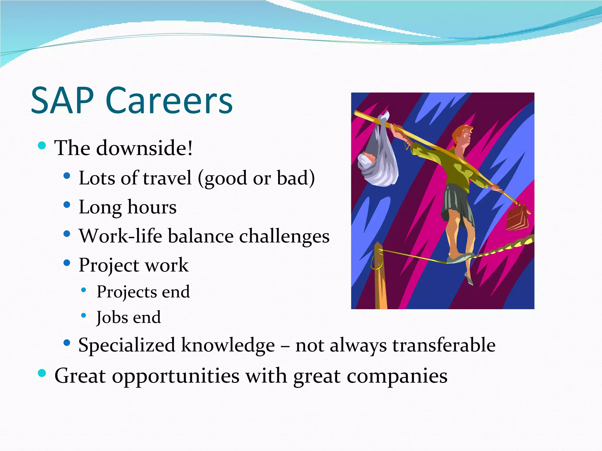 SAP Careers
 The downside!
    Lots of travel (good or bad)
    Long hours
    Work-life balance challenges
    Project work
       Projects end
       Jobs end
   Specialized knowledge – not always transferable
 Great opportunities with great companies
 