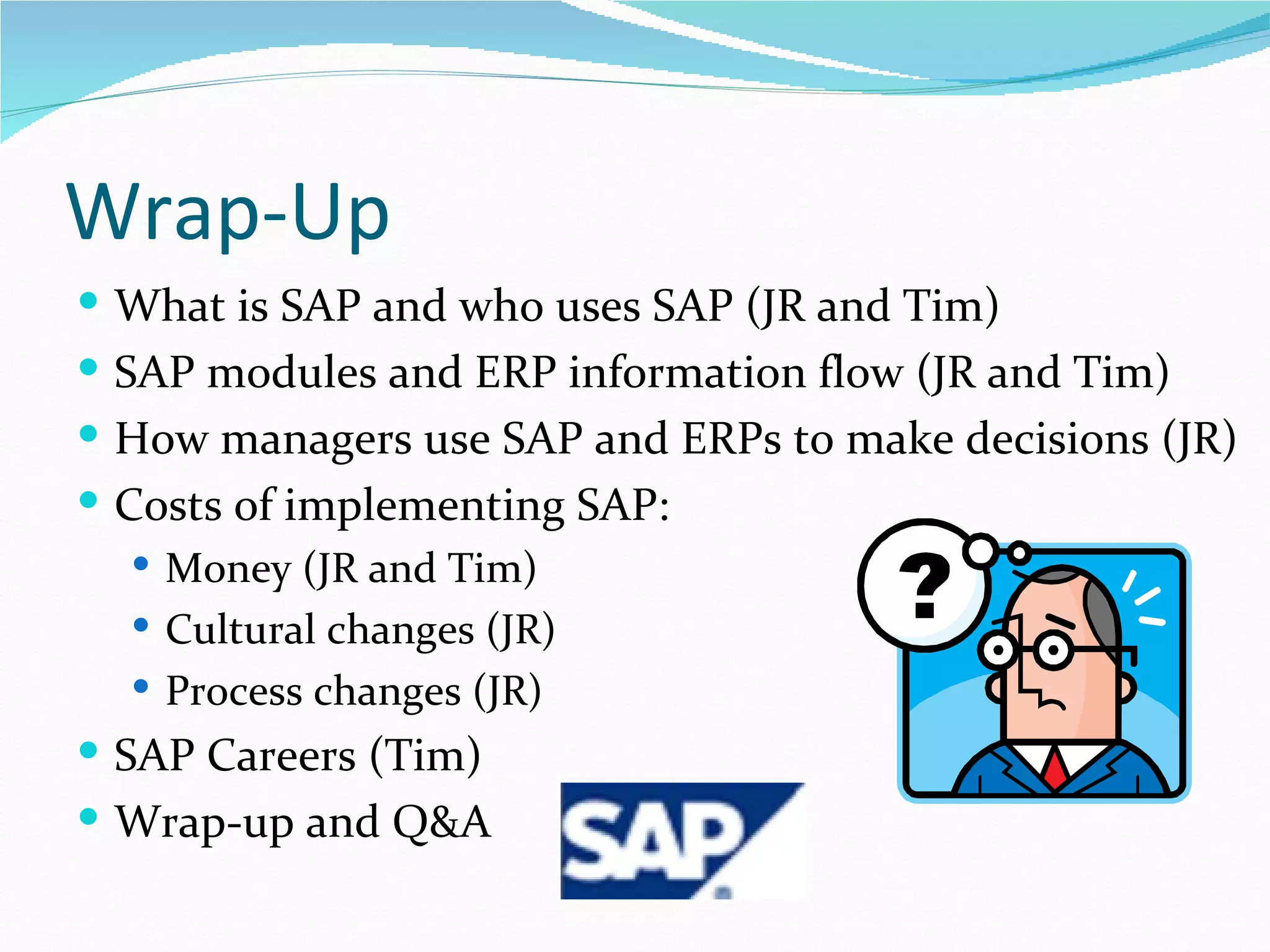 Wrap-Up
 What is SAP and who uses SAP (JR and Tim)
 SAP modules and ERP information flow (JR and Tim)
 How managers use SAP and ERPs to make decisions (JR)
 Costs of implementing SAP:
   Money (JR and Tim)
   Cultural changes (JR)
   Process changes (JR)
 SAP Careers (Tim)
 Wrap-up and Q&A
 