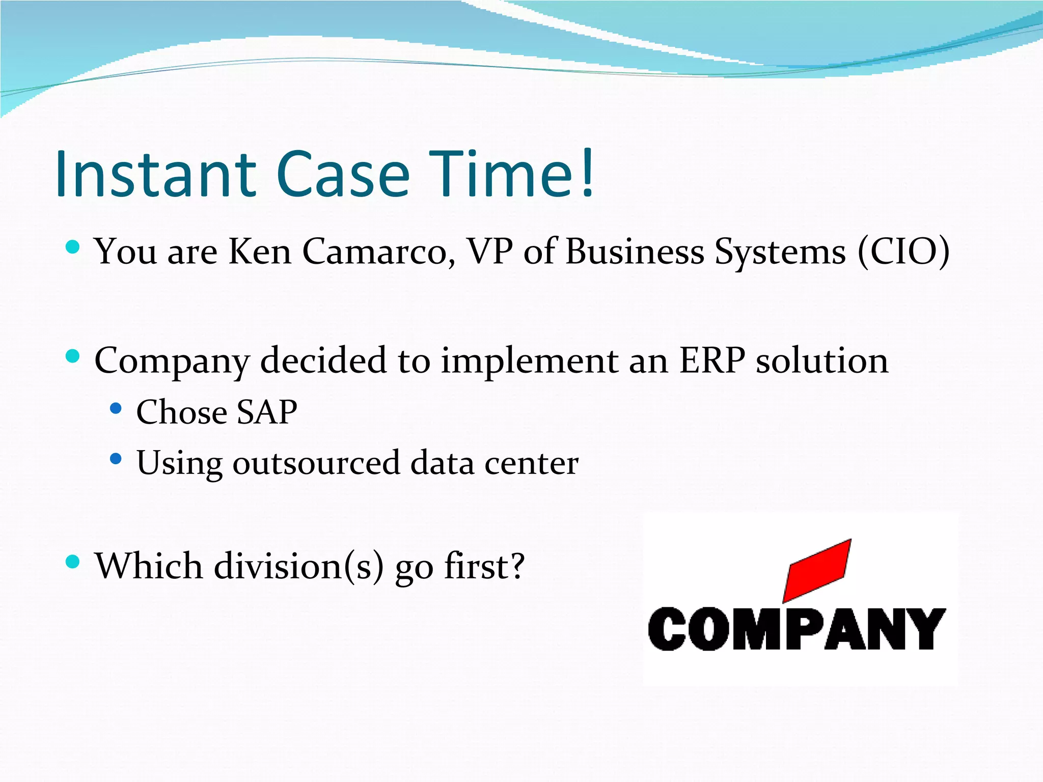 Instant Case Time!
 You are Ken Camarco, VP of Business Systems (CIO)


 Company decided to implement an ERP solution
    Chose SAP
    Using outsourced data center


 Which division(s) go first?
 