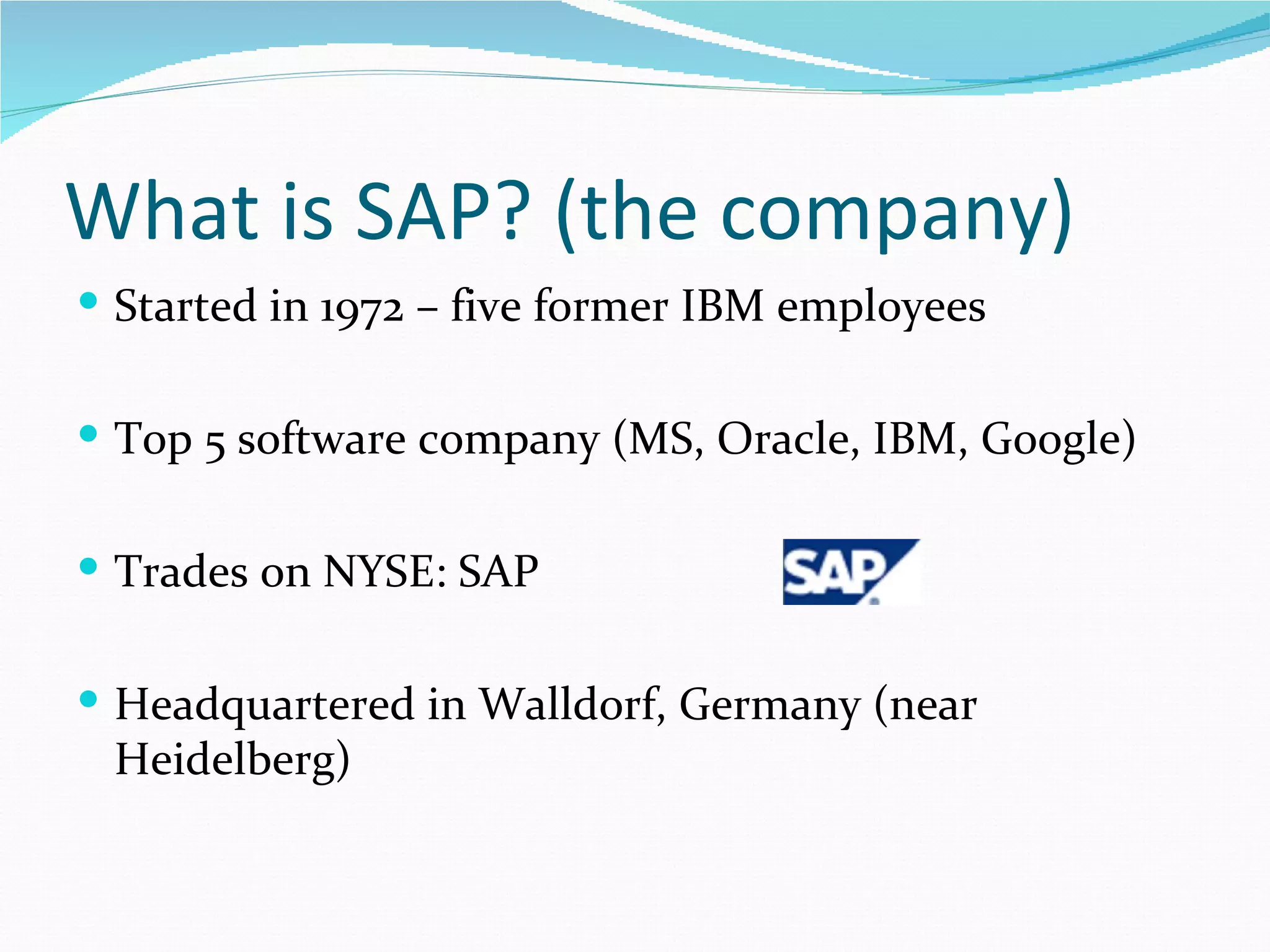 What is SAP? (the company)
 Started in 1972 – five former IBM employees


 Top 5 software company (MS, Oracle, IBM, Google)


 Trades on NYSE: SAP


 Headquartered in Walldorf, Germany (near
 Heidelberg)
 