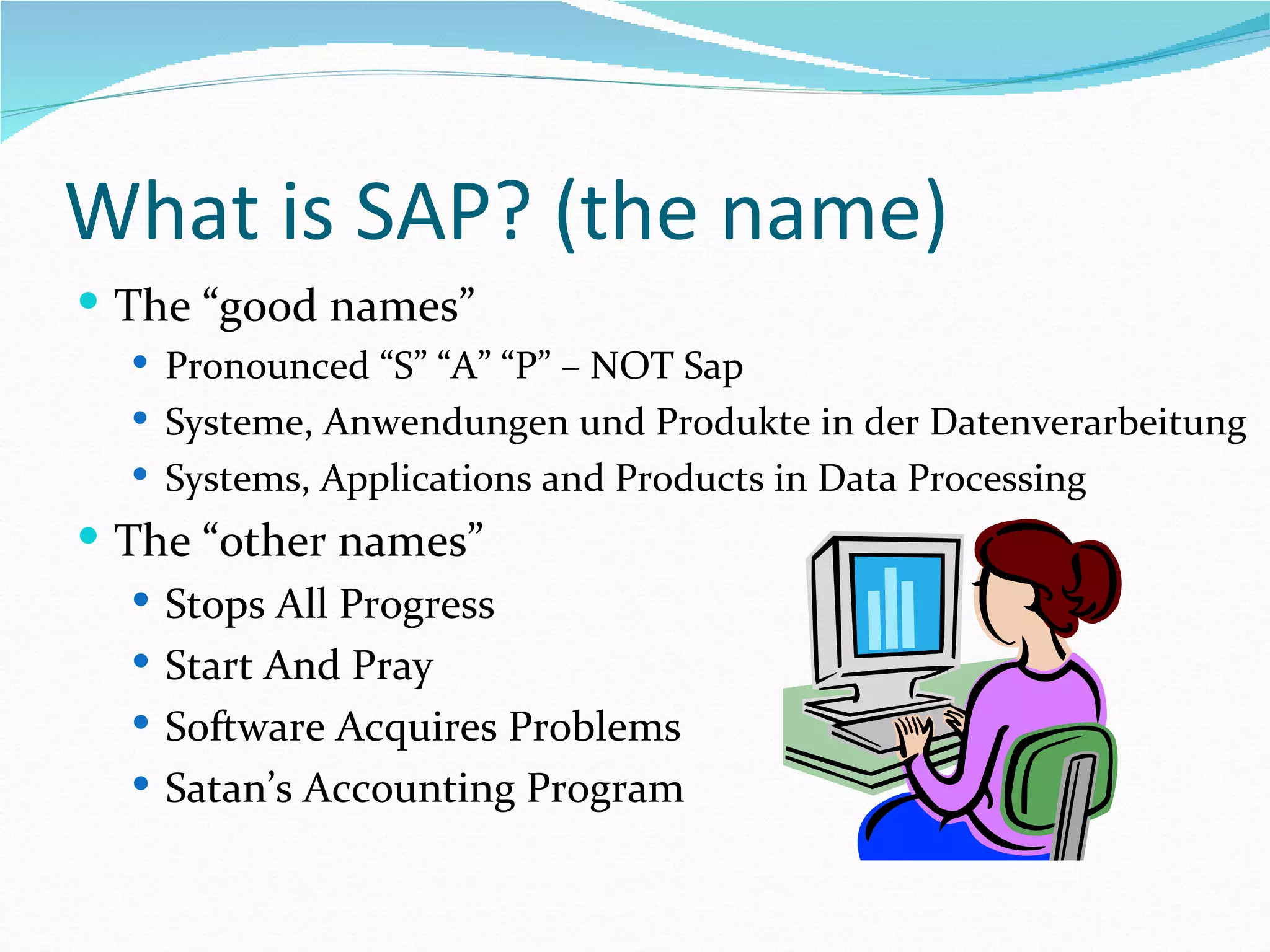 What is SAP? (the name)
 The “good names”
   Pronounced “S” “A” “P” – NOT Sap
   Systeme, Anwendungen und Produkte in der Datenverarbeitung
   Systems, Applications and Products in Data Processing
 The “other names”
    Stops All Progress
    Start And Pray
    Software Acquires Problems
    Satan’s Accounting Program
 