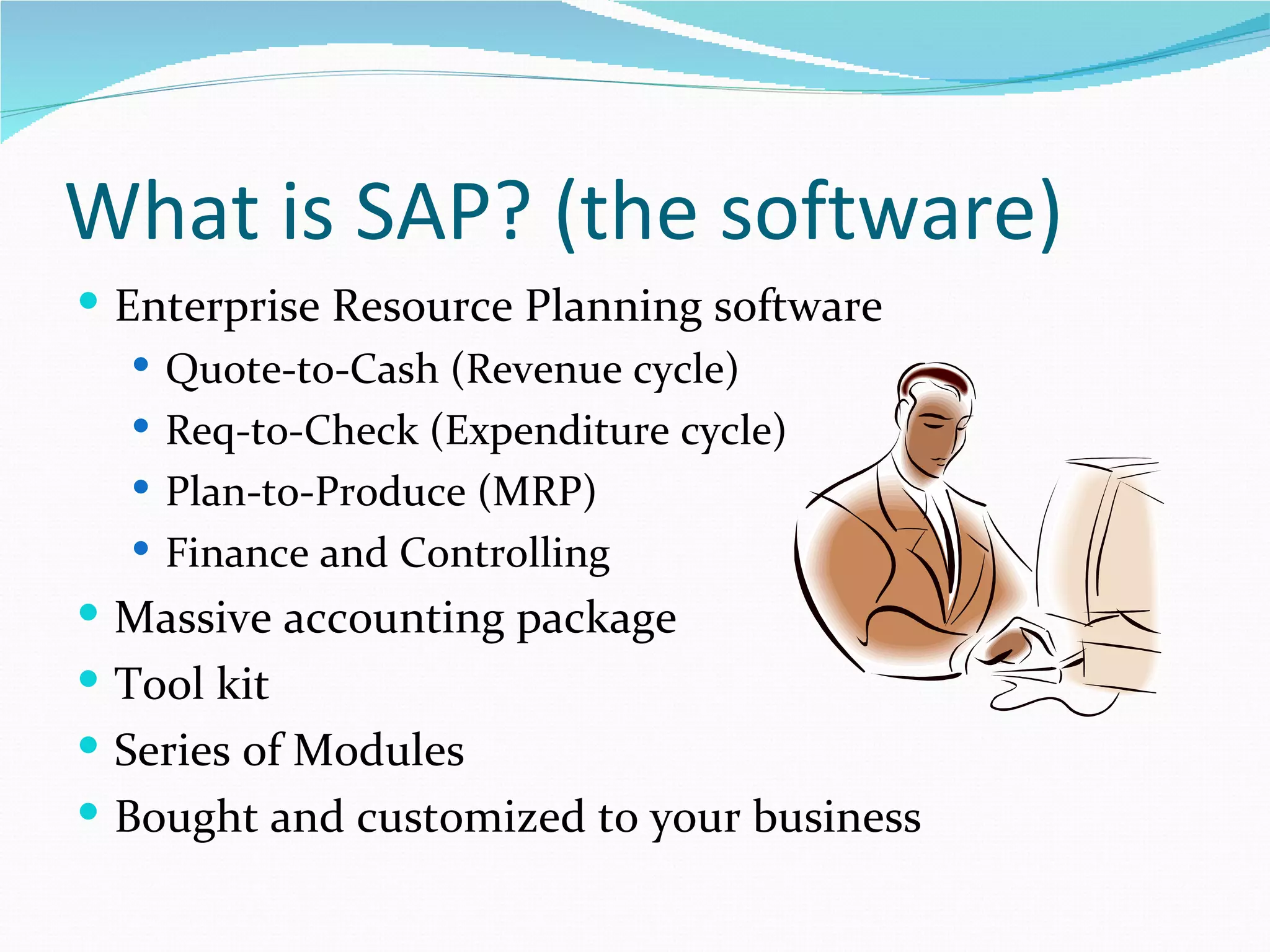 What is SAP? (the software)
 Enterprise Resource Planning software
    Quote-to-Cash (Revenue cycle)
    Req-to-Check (Expenditure cycle)
    Plan-to-Produce (MRP)
    Finance and Controlling
 Massive accounting package
 Tool kit
 Series of Modules
 Bought and customized to your business
 