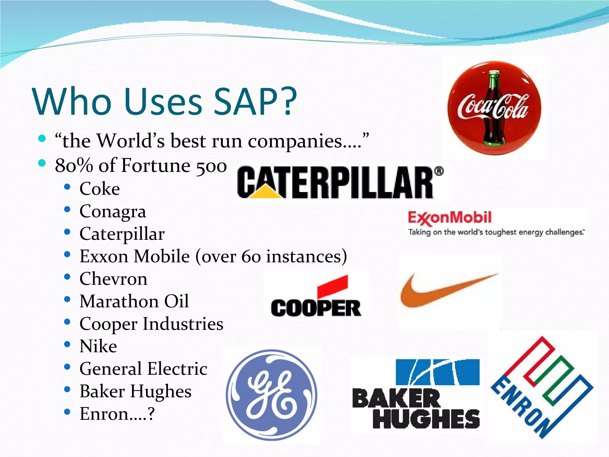 Who Uses SAP?
 “the World’s best run companies….”
 80% of Fortune 500
    Coke
    Conagra
    Caterpillar
    Exxon Mobile (over 60 instances)
    Chevron
    Marathon Oil
    Cooper Industries
    Nike
    General Electric
    Baker Hughes
    Enron….?
 