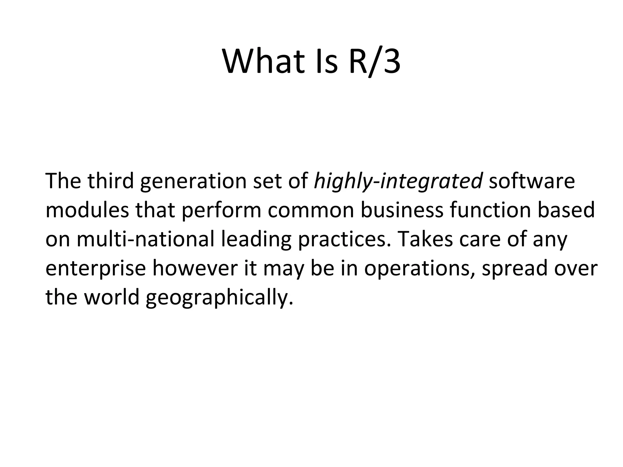 What Is R/3 The third generation set of  highly-integrated  software modules that perform common business function based on multi-national leading practices. Takes care of any enterprise however it may be in operations, spread over the world geographically.  