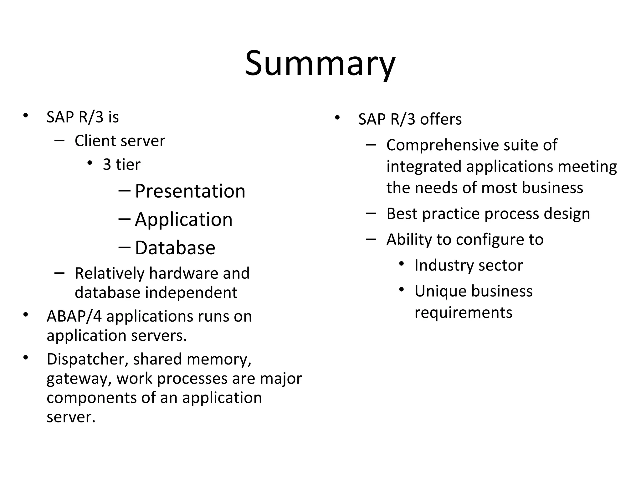 Summary SAP R/3 is Client server 3 tier Presentation Application Database Relatively hardware and database independent ABAP/4 applications runs on application servers. Dispatcher, shared memory, gateway, work processes are major components of an application server. SAP R/3 offers Comprehensive suite of integrated applications meeting the needs of most business  Best practice process design Ability to configure to Industry sector Unique business requirements 