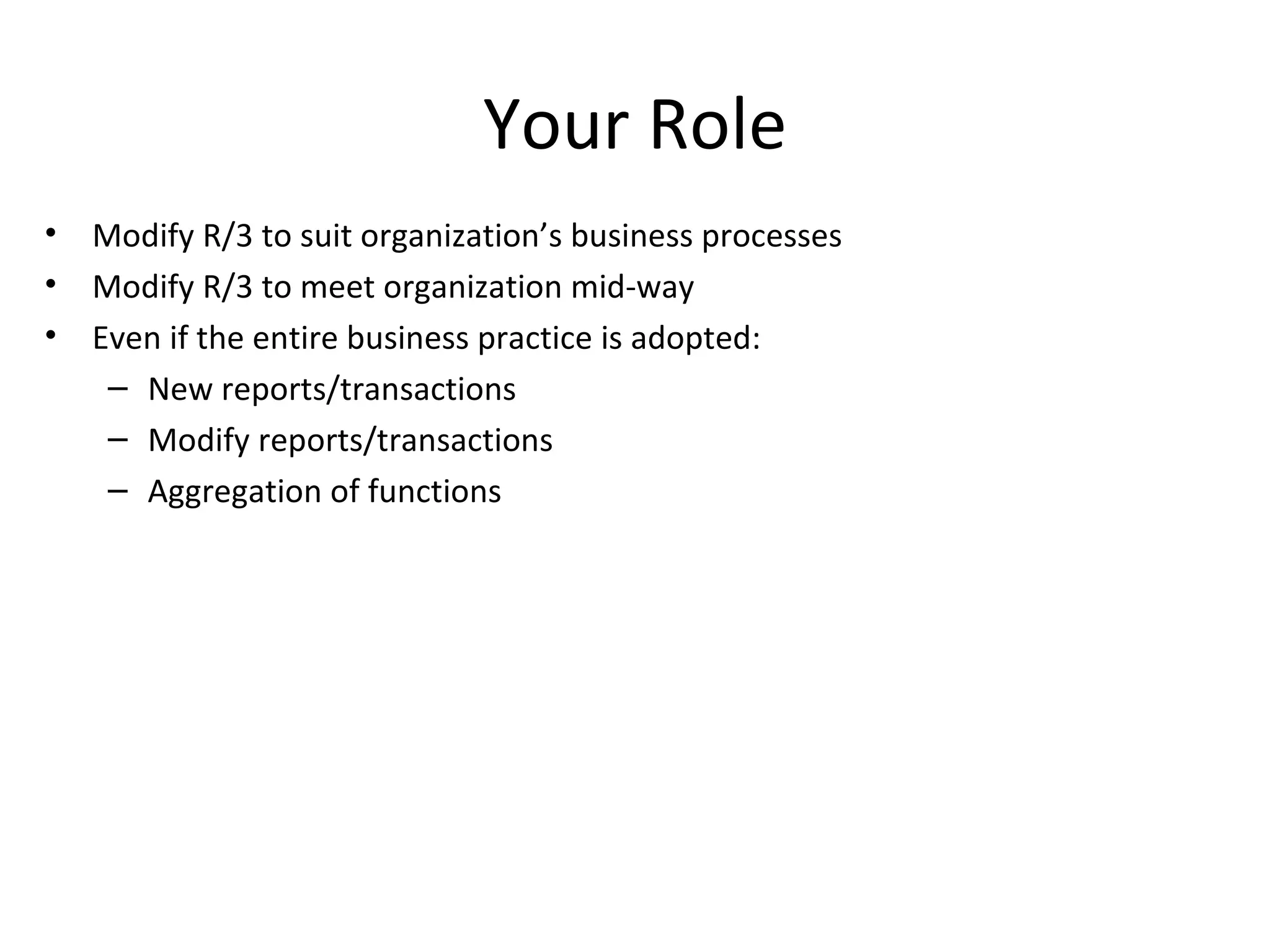 Your Role Modify R/3 to suit organization’s business processes Modify R/3 to meet organization mid-way Even if the entire business practice is adopted: New reports/transactions Modify reports/transactions Aggregation of functions 