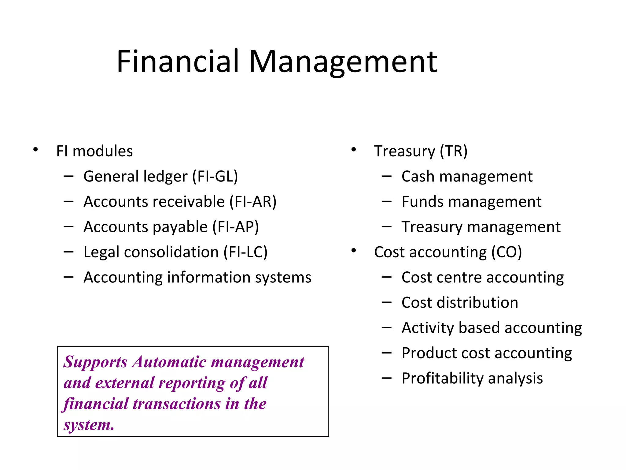 Financial Management FI modules General ledger (FI-GL) Accounts receivable (FI-AR) Accounts payable (FI-AP) Legal consolidation (FI-LC) Accounting information systems Treasury (TR) Cash management Funds management Treasury management Cost accounting (CO) Cost centre accounting Cost distribution Activity based accounting Product cost accounting Profitability analysis Supports Automatic management  and external reporting of all financial transactions in the system. 
