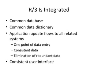 R/3 Is Integrated Common database Common data dictionary Application update flows to all related systems One point of data entry Consistent data Elimination of redundant data Consistent user interface 