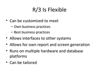 R/3 Is Flexible Can be customized to meet Own business practices Best business practices Allows interfaces to other systems Allows for own report and screen generation Runs on multiple hardware and database platforms Can be tailored 