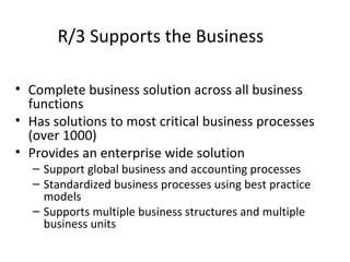 R/3 Supports the Business Complete business solution across all business functions Has solutions to most critical business processes (over 1000) Provides an enterprise wide solution Support global business and accounting processes Standardized business processes using best practice models Supports multiple business structures and multiple business units 