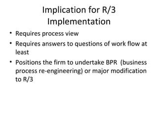 Implication for R/3 Implementation Requires process view Requires answers to questions of work flow at least Positions the firm to undertake BPR  (business process re-engineering) or major modification to R/3 